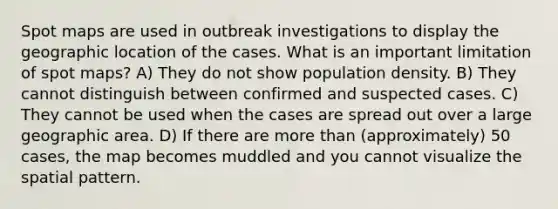 Spot maps are used in outbreak investigations to display the geographic location of the cases. What is an important limitation of spot maps? A) They do not show population density. B) They cannot distinguish between confirmed and suspected cases. C) They cannot be used when the cases are spread out over a large geographic area. D) If there are more than (approximately) 50 cases, the map becomes muddled and you cannot visualize the spatial pattern.