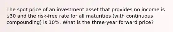 The spot price of an investment asset that provides no income is 30 and the risk-free rate for all maturities (with continuous compounding) is 10%. What is the three-year forward price?