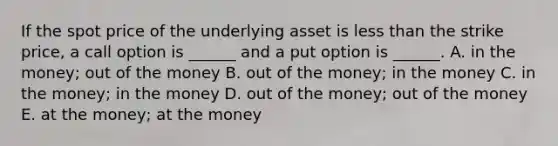 If the spot price of the underlying asset is less than the strike price, a call option is ______ and a put option is ______. A. in the money; out of the money B. out of the money; in the money C. in the money; in the money D. out of the money; out of the money E. at the money; at the money