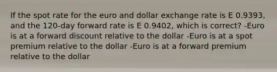 If the spot rate for the euro and dollar exchange rate is E 0.9393, and the 120-day forward rate is E 0.9402, which is correct? -Euro is at a forward discount relative to the dollar -Euro is at a spot premium relative to the dollar -Euro is at a forward premium relative to the dollar