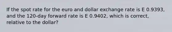 If the spot rate for the euro and dollar exchange rate is E 0.9393, and the 120-day forward rate is E 0.9402, which is correct, relative to the dollar?