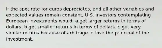 If the spot rate for euros depreciates, and all other variables and expected values remain constant, U.S. investors contemplating European investments would: a.get larger returns in terms of dollars. b.get smaller returns in terms of dollars. c.get very similar returns because of arbitrage. d.lose the principal of the investment.