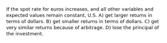 If the spot rate for euros increases, and all other variables and expected values remain constant, U.S. A) get larger returns in terms of dollars. B) get smaller returns in terms of dollars. C) get very similar returns because of arbitrage. D) lose the principal of the investment.