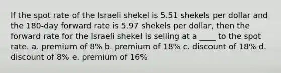 If the spot rate of the Israeli shekel is 5.51 shekels per dollar and the 180-day forward rate is 5.97 shekels per dollar, then the forward rate for the Israeli shekel is selling at a ____ to the spot rate. a. premium of 8% b. premium of 18% c. discount of 18% d. discount of 8% e. premium of 16%