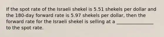 If the spot rate of the Israeli shekel is 5.51 shekels per dollar and the 180-day forward rate is 5.97 shekels per dollar, then the forward rate for the Israeli shekel is selling at a ________________ to the spot rate.