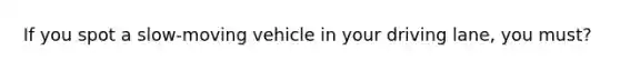 If you spot a slow-moving vehicle in your driving lane, you must?