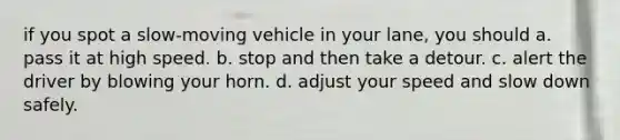 if you spot a slow-moving vehicle in your lane, you should a. pass it at high speed. b. stop and then take a detour. c. alert the driver by blowing your horn. d. adjust your speed and slow down safely.