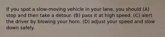 If you spot a slow-moving vehicle in your lane, you should (A) stop and then take a detour. (B) pass it at high speed. (C) alert the driver by blowing your horn. (D) adjust your speed and slow down safely.