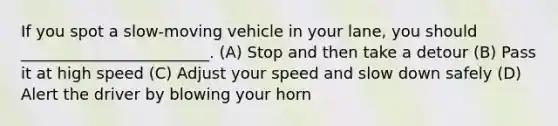 If you spot a slow-moving vehicle in your lane, you should ________________________. (A) Stop and then take a detour (B) Pass it at high speed (C) Adjust your speed and slow down safely (D) Alert the driver by blowing your horn