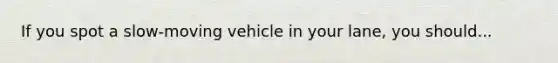 If you spot a slow-moving vehicle in your lane, you should...