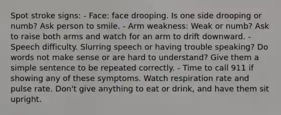 Spot stroke signs: - Face: face drooping. Is one side drooping or numb? Ask person to smile. - Arm weakness: Weak or numb? Ask to raise both arms and watch for an arm to drift downward. - Speech difficulty. Slurring speech or having trouble speaking? Do words not make sense or are hard to understand? Give them a simple sentence to be repeated correctly. - Time to call 911 if showing any of these symptoms. Watch respiration rate and pulse rate. Don't give anything to eat or drink, and have them sit upright.