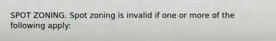 SPOT ZONING. Spot zoning is invalid if one or more of the following apply: