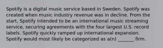 Spotify is a digital music service based in Sweden. Spotify was created when music industry revenue was in decline. From the start, Spotify intended to be an international music streaming service, securing agreements with the four largest U.S. record labels. Spotify quickly ramped up international expansion. Spotify would most likely be categorized as a(n) _______ firm.