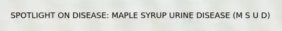 SPOTLIGHT ON DISEASE: MAPLE SYRUP URINE DISEASE (M S U D)