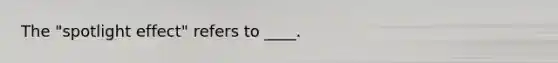 The "spotlight effect" refers to ____.
