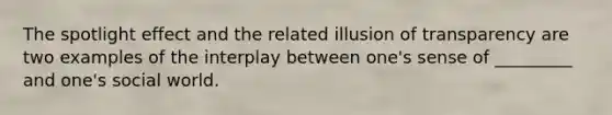 The spotlight effect and the related illusion of transparency are two examples of the interplay between one's sense of _________ and one's social world.