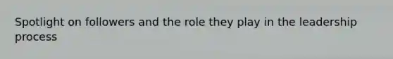 Spotlight on followers and the role they play in the leadership process