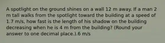 A spotlight on the ground shines on a wall 12 m away. If a man 2 m tall walks from the spotlight toward the building at a speed of 1.7 m/s, how fast is the length of his shadow on the building decreasing when he is 4 m from the building? (Round your answer to one decimal place.).6 m/s