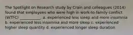 The Spotlight on Research study by Crain and colleagues (2014) found that employees who were high in work-to-family conflict (WTFC) ___________. a. experienced less sleep and more insomnia b. experienced less insomnia and more sleep c. experienced higher sleep quantity d. experienced longer sleep duration