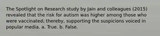 The Spotlight on Research study by Jain and colleagues (2015) revealed that the risk for autism was higher among those who were vaccinated; thereby, supporting the suspicions voiced in popular media.​ a. ​True. b. ​False.