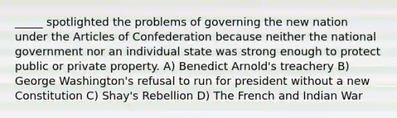 _____ spotlighted the problems of governing the new nation under the Articles of Confederation because neither the national government nor an individual state was strong enough to protect public or private property. A) Benedict Arnold's treachery B) George Washington's refusal to run for president without a new Constitution C) Shay's Rebellion D) The French and Indian War