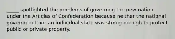 _____ spotlighted the problems of governing the new nation under the Articles of Confederation because neither the national government nor an individual state was strong enough to protect public or private property.