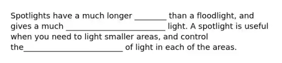 Spotlights have a much longer ________ than a floodlight, and gives a much _________________________ light. A spotlight is useful when you need to light smaller areas, and control the_________________________ of light in each of the areas.