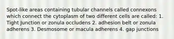 Spot-like areas containing tubular channels called connexons which connect the cytoplasm of two different cells are called: 1. Tight Junction or zonula occludens 2. adhesion belt or zonula adherens 3. Desmosome or macula adherens 4. gap junctions