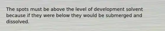 The spots must be above the level of development solvent because if they were below they would be submerged and dissolved.