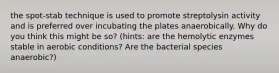 the spot-stab technique is used to promote streptolysin activity and is preferred over incubating the plates anaerobically. Why do you think this might be so? (hints: are the hemolytic enzymes stable in aerobic conditions? Are the bacterial species anaerobic?)