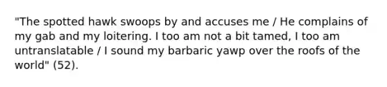 "The spotted hawk swoops by and accuses me / He complains of my gab and my loitering. I too am not a bit tamed, I too am untranslatable / I sound my barbaric yawp over the roofs of the world" (52).