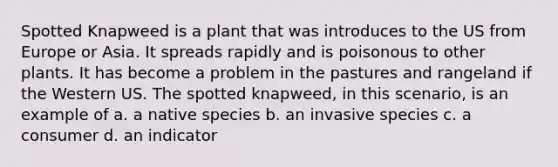 Spotted Knapweed is a plant that was introduces to the US from Europe or Asia. It spreads rapidly and is poisonous to other plants. It has become a problem in the pastures and rangeland if the Western US. The spotted knapweed, in this scenario, is an example of a. a native species b. an invasive species c. a consumer d. an indicator