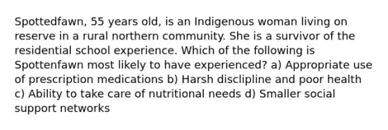 Spottedfawn, 55 years old, is an Indigenous woman living on reserve in a rural northern community. She is a survivor of the residential school experience. Which of the following is Spottenfawn most likely to have experienced? a) Appropriate use of prescription medications b) Harsh disclipline and poor health c) Ability to take care of nutritional needs d) Smaller social support networks