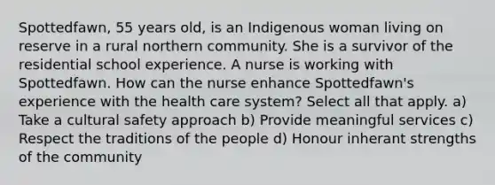 Spottedfawn, 55 years old, is an Indigenous woman living on reserve in a rural northern community. She is a survivor of the residential school experience. A nurse is working with Spottedfawn. How can the nurse enhance Spottedfawn's experience with the health care system? Select all that apply. a) Take a cultural safety approach b) Provide meaningful services c) Respect the traditions of the people d) Honour inherant strengths of the community