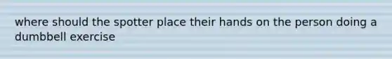 where should the spotter place their hands on the person doing a dumbbell exercise