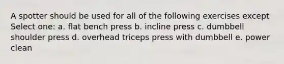 A spotter should be used for all of the following exercises except Select one: a. flat bench press b. incline press c. dumbbell shoulder press d. overhead triceps press with dumbbell e. power clean