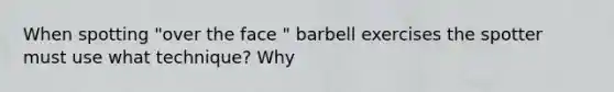 When spotting "over the face " barbell exercises the spotter must use what technique? Why