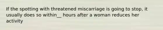 If the spotting with threatened miscarriage is going to stop, it usually does so within__ hours after a woman reduces her activity