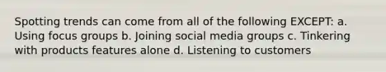 Spotting trends can come from all of the following EXCEPT: a. Using focus groups b. Joining social media groups c. Tinkering with products features alone d. Listening to customers