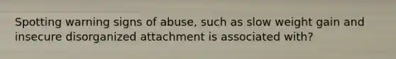 Spotting warning signs of abuse, such as slow weight gain and insecure disorganized attachment is associated with?