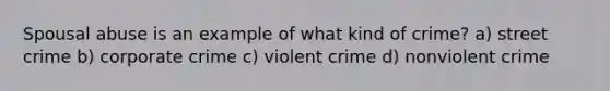 Spousal abuse is an example of what kind of crime? a) street crime b) corporate crime c) violent crime d) nonviolent crime