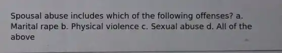 Spousal abuse includes which of the following offenses? a. Marital rape b. Physical violence c. Sexual abuse d. All of the above