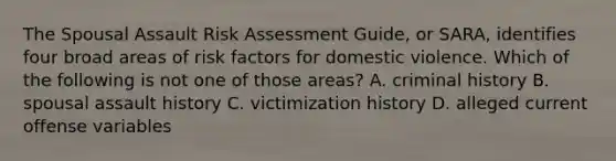 The Spousal Assault Risk Assessment Guide, or SARA, identifies four broad areas of risk factors for domestic violence. Which of the following is not one of those areas? A. criminal history B. spousal assault history C. victimization history D. alleged current offense variables