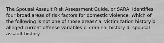 The Spousal Assault Risk Assessment Guide, or SARA, identifies four broad areas of risk factors for domestic violence. Which of the following is not one of those areas? a. victimization history b. alleged current offense variables c. criminal history d. spousal assault history