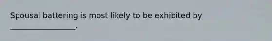 Spousal battering is most likely to be exhibited by _________________.