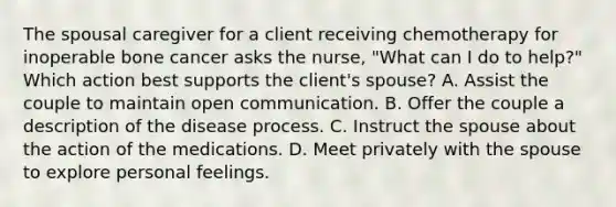 The spousal caregiver for a client receiving chemotherapy for inoperable bone cancer asks the nurse, "What can I do to help?" Which action best supports the client's spouse? A. Assist the couple to maintain open communication. B. Offer the couple a description of the disease process. C. Instruct the spouse about the action of the medications. D. Meet privately with the spouse to explore personal feelings.