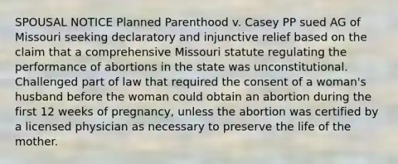 SPOUSAL NOTICE Planned Parenthood v. Casey PP sued AG of Missouri seeking declaratory and injunctive relief based on the claim that a comprehensive Missouri statute regulating the performance of abortions in the state was unconstitutional. Challenged part of law that required the consent of a woman's husband before the woman could obtain an abortion during the first 12 weeks of pregnancy, unless the abortion was certified by a licensed physician as necessary to preserve the life of the mother.