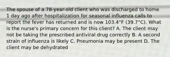 The spouse of a 78-year-old client who was discharged to home 1 day ago after hospitalization for seasonal influenza calls to report the fever has returned and is now 103.4°F (39.7°C). What is the nurse's primary concern for this client? A. The client may not be taking the prescribed antiviral drug correctly B. A second strain of influenza is likely C. Pneumonia may be present D. The client may be dehydrated