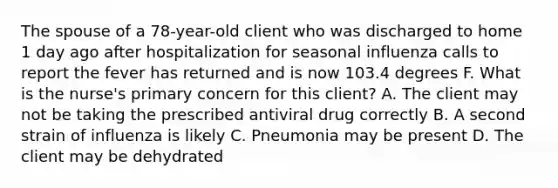 The spouse of a 78-year-old client who was discharged to home 1 day ago after hospitalization for seasonal influenza calls to report the fever has returned and is now 103.4 degrees F. What is the nurse's primary concern for this client? A. The client may not be taking the prescribed antiviral drug correctly B. A second strain of influenza is likely C. Pneumonia may be present D. The client may be dehydrated