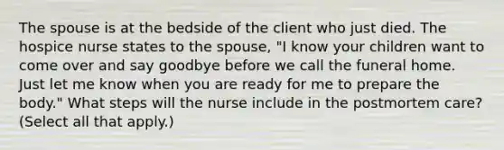 The spouse is at the bedside of the client who just died. The hospice nurse states to the spouse, "I know your children want to come over and say goodbye before we call the funeral home. Just let me know when you are ready for me to prepare the body." What steps will the nurse include in the postmortem care? (Select all that apply.)